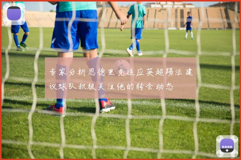 专家分析恩德里克适应英超踢法建议球队积极关注他的转会动态