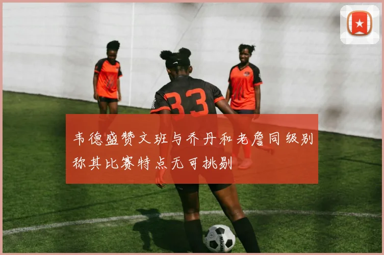 韦德盛赞文班与乔丹和老詹同级别称其比赛特点无可挑剔