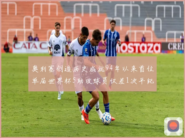 奥利塞创造历史成就94年以来首位单届世界杯5助攻球员仅差1次平纪录