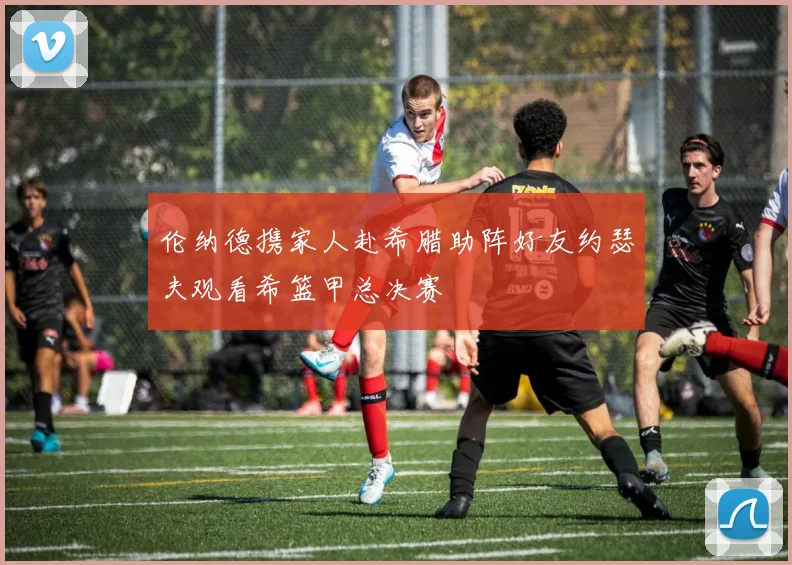 伦纳德携家人赴希腊助阵好友约瑟夫观看希篮甲总决赛