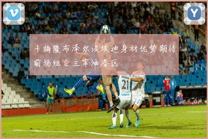 卡梅隆布泽尔谈埃迪身材优势期待前场组合主宰油漆区