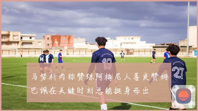 马努科内称赞琼阿梅尼人善良赞姆巴佩在关键时刻总能挺身而出