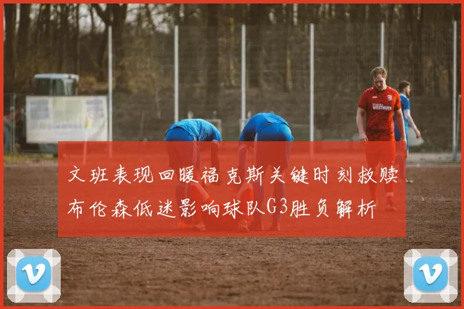 文班表现回暖福克斯关键时刻救赎布伦森低迷影响球队G3胜负解析