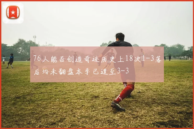 76人能否创造奇迹历史上18次1-3落后均未翻盘本季已追至3-3