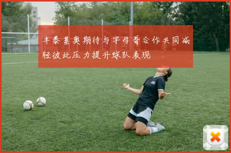 丰泰基奥期待与字母哥合作共同减轻彼此压力提升球队表现