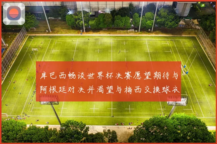 库巴西畅谈世界杯决赛愿望期待与阿根廷对决并渴望与梅西交换球衣