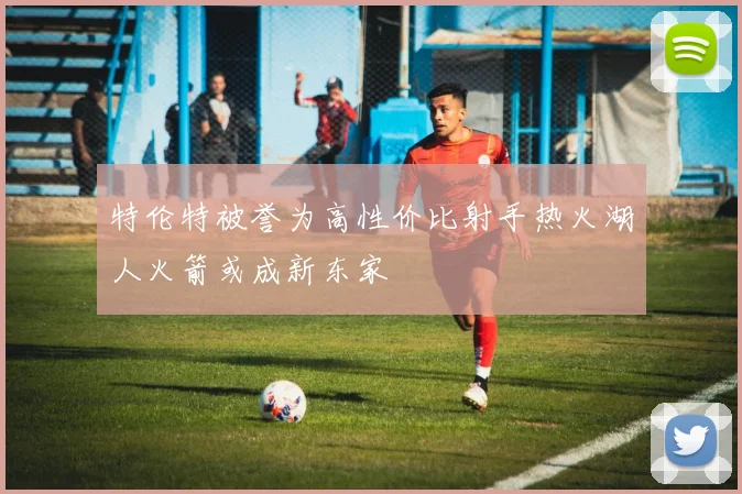 特伦特被誉为高性价比射手热火湖人火箭或成新东家