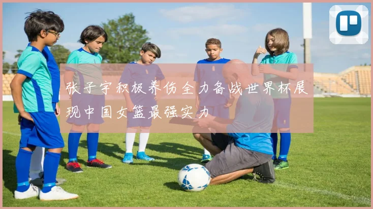 张子宇积极养伤全力备战世界杯展现中国女篮最强实力
