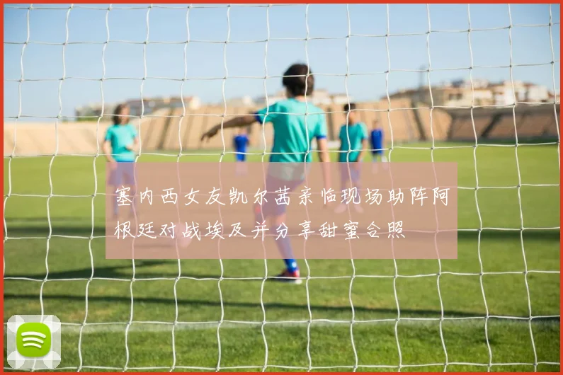 塞内西女友凯尔茜亲临现场助阵阿根廷对战埃及并分享甜蜜合照