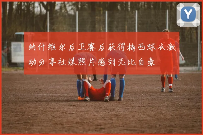 纳什维尔后卫赛后获得梅西球衣激动分享社媒照片感到无比自豪