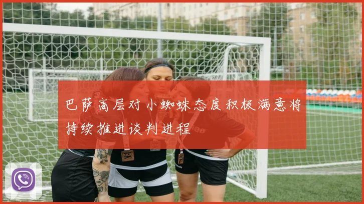 巴萨高层对小蜘蛛态度积极满意将持续推进谈判进程