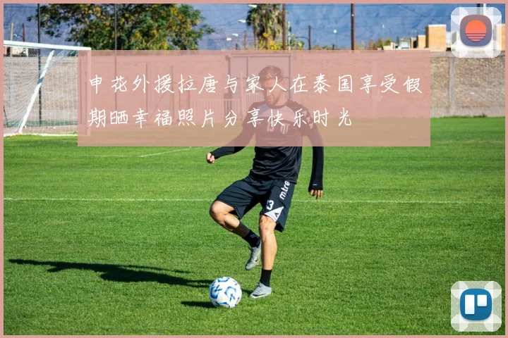 申花外援拉唐与家人在泰国享受假期晒幸福照片分享快乐时光