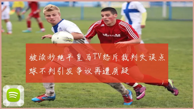 被读秒绝平皇马TV怒斥裁判失误点球不判引发争议再遭质疑