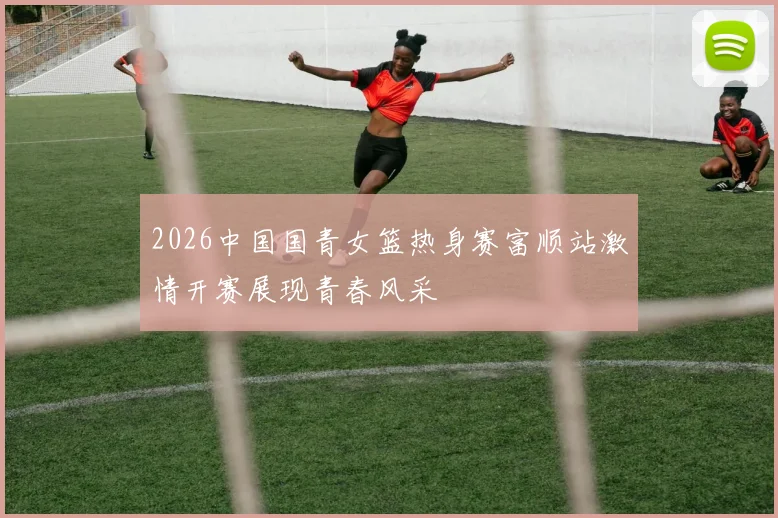 2026中国国青女篮热身赛富顺站激情开赛展现青春风采