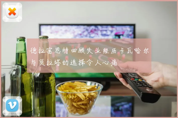 德拉富恩特回顾失业经历卡瓦哈尔与莫拉塔的选择令人心痛