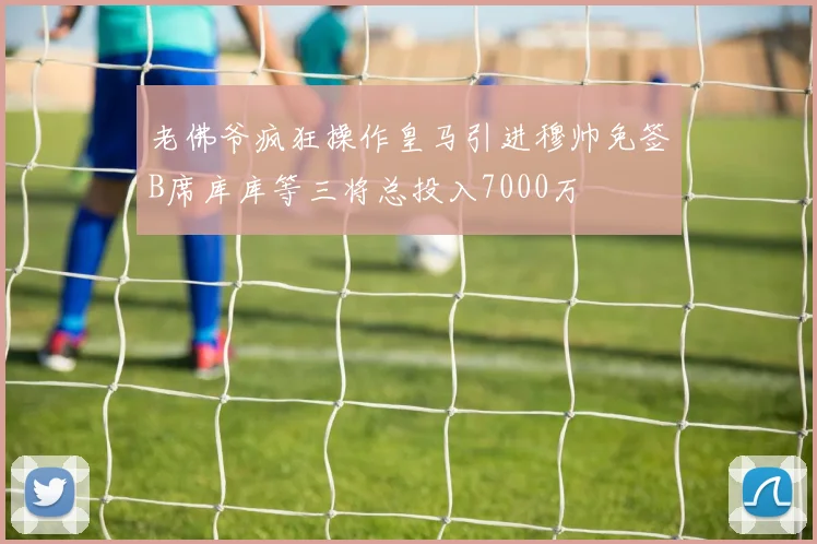 老佛爷疯狂操作皇马引进穆帅免签B席库库等三将总投入7000万