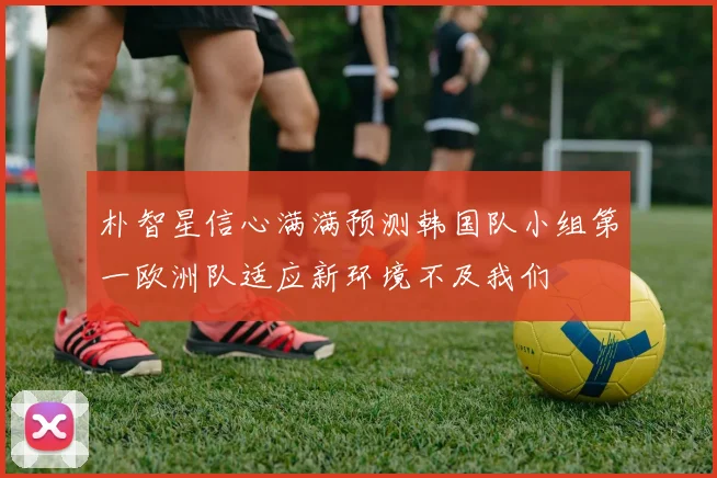 朴智星信心满满预测韩国队小组第一欧洲队适应新环境不及我们