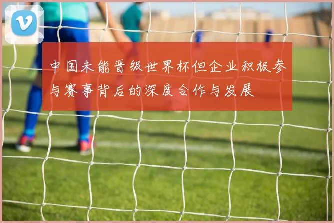 中国未能晋级世界杯但企业积极参与赛事背后的深度合作与发展