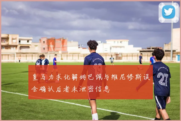 皇马力求化解姆巴佩与维尼修斯误会确认后者未泄密信息