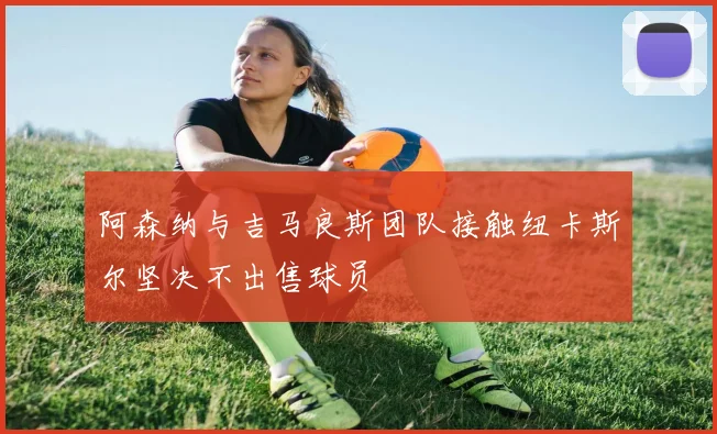 阿森纳与吉马良斯团队接触纽卡斯尔坚决不出售球员